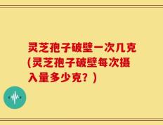 灵芝孢子破壁一次几克(灵芝孢子破壁每次摄入量多少克？)
