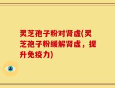 灵芝孢子粉对肾虚(灵芝孢子粉缓解肾虚，提升免疫力)