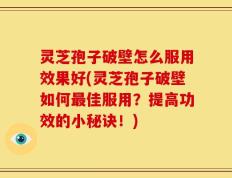 灵芝孢子破壁怎么服用效果好(灵芝孢子破壁如何最佳服用？提高功效的小秘诀！)