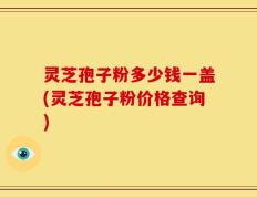 灵芝孢子粉多少钱一盖(灵芝孢子粉价格查询)