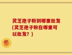 灵芝孢子粉到哪里批发(灵芝孢子粉在哪里可以批发？)