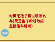对灵芝孢子粉过敏怎么办(灵芝孢子粉过敏应急措施与建议)