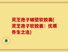 灵芝孢子破壁软胶囊(灵芝孢子软胶囊：优质养生之选)