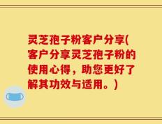 灵芝孢子粉客户分享(客户分享灵芝孢子粉的使用心得，助您更好了解其功效与适用。)