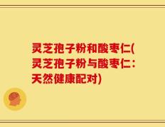 灵芝孢子粉和酸枣仁(灵芝孢子粉与酸枣仁：天然健康配对)