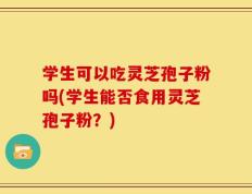 学生可以吃灵芝孢子粉吗(学生能否食用灵芝孢子粉？)