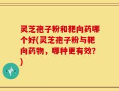 灵芝孢子粉和靶向药哪个好(灵芝孢子粉与靶向药物，哪种更有效？)