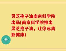 灵芝孢子油南京科学院出品(南京科学院推出灵芝孢子油，让你远离亚健康)