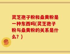 灵芝孢子粉和桑黄粉是一种东西吗(灵芝孢子粉与桑黄粉的关系是什么？)