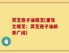 灵芝孢子油禧芝(重生之禧芝：灵芝孢子油前景广阔)