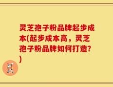 灵芝孢子粉品牌起步成本(起步成本高，灵芝孢子粉品牌如何打造？)
