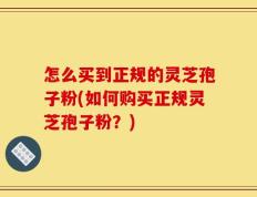 怎么买到正规的灵芝孢子粉(如何购买正规灵芝孢子粉？)