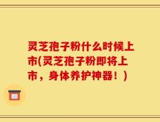 灵芝孢子粉什么时候上市(灵芝孢子粉即将上市，身体养护神器！)