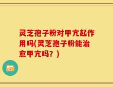 灵芝孢子粉对甲亢起作用吗(灵芝孢子粉能治愈甲亢吗？)
