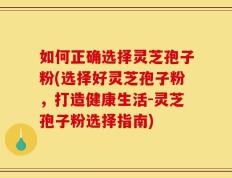 如何正确选择灵芝孢子粉(选择好灵芝孢子粉，打造健康生活-灵芝孢子粉选择指南)
