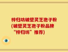 梓归坊破壁灵芝孢子粉(破壁灵芝孢子粉品牌“梓归坊”推荐)