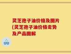 灵芝孢子油价格及图片(灵芝孢子油价格走势及产品图解