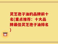 灵芝孢子油的品牌前十名(重点推荐：十大品牌最佳灵芝孢子油排名)