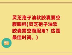 灵芝孢子油软胶囊要空腹服吗(灵芝孢子油软胶囊需空腹服用？这是最佳时间。)