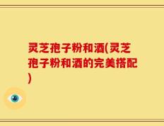 灵芝孢子粉和酒(灵芝孢子粉和酒的完美搭配)