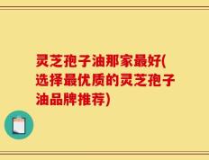 灵芝孢子油那家最好(选择最优质的灵芝孢子油品牌推荐)