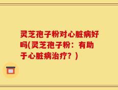 灵芝孢子粉对心脏病好吗(灵芝孢子粉：有助于心脏病治疗？)