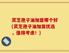 灵芝孢子油加盟哪个好(灵芝孢子油加盟优选，值得考虑！)