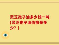 灵芝孢子油多少钱一吨(灵芝孢子油价格是多少？)