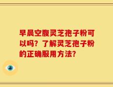 早晨空腹灵芝孢子粉可以吗？了解灵芝孢子粉的正确服用方法？