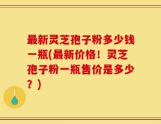 最新灵芝孢子粉多少钱一瓶(最新价格！灵芝孢子粉一瓶售价是多少？)