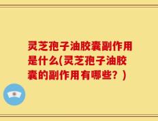灵芝孢子油胶囊副作用是什么(灵芝孢子油胶囊的副作用有哪些？)