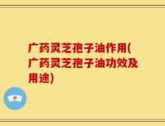 广药灵芝孢子油作用(广药灵芝孢子油功效及用途)