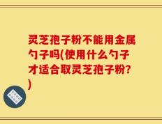 灵芝孢子粉不能用金属勺子吗(使用什么勺子才适合取灵芝孢子粉？)