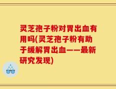 灵芝孢子粉对胃出血有用吗(灵芝孢子粉有助于缓解胃出血——最新研究发现)