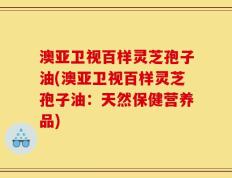 澳亚卫视百样灵芝孢子油(澳亚卫视百样灵芝孢子油：天然保健营养品)