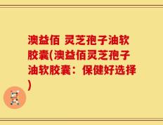 澳益佰 灵芝孢子油软胶囊(澳益佰灵芝孢子油软胶囊：保健好选择)