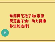 常德灵芝孢子油(常德灵芝孢子油：助力健康养生的选择)