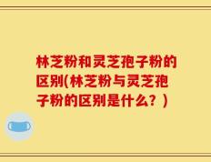 林芝粉和灵芝孢子粉的区别(林芝粉与灵芝孢子粉的区别是什么？)