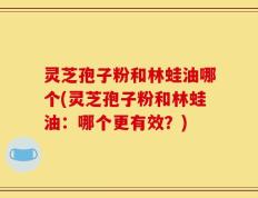 灵芝孢子粉和林蛙油哪个(灵芝孢子粉和林蛙油：哪个更有效？)