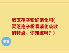 灵芝孢子粉好消化吗(灵芝孢子粉易消化吸收的特点，你知道吗？)