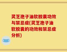 灵芝孢子油软胶囊功效与禁忌症(灵芝孢子油软胶囊的功效和禁忌症分析)