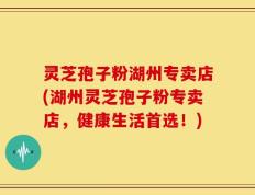 灵芝孢子粉湖州专卖店(湖州灵芝孢子粉专卖店，健康生活首选！)