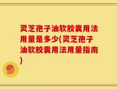 灵芝孢子油软胶囊用法用量是多少(灵芝孢子油软胶囊用法用量指南)