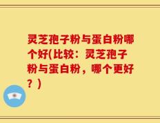 灵芝孢子粉与蛋白粉哪个好(比较：灵芝孢子粉与蛋白粉，哪个更好？)