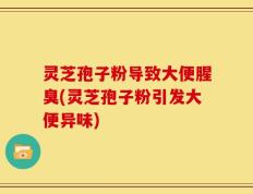 灵芝孢子粉导致大便腥臭(灵芝孢子粉引发大便异味)