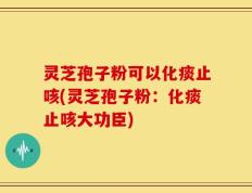 灵芝孢子粉可以化痰止咳(灵芝孢子粉：化痰止咳大功臣)