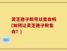 灵芝孢子粉可以变白吗(如何让灵芝孢子粉变白？)