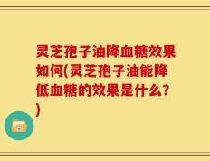灵芝孢子油降血糖效果如何(灵芝孢子油能降低血糖的效果是什么？)