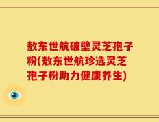敖东世航破壁灵芝孢子粉(敖东世航珍选灵芝孢子粉助力健康养生)