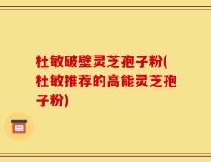 杜敏破壁灵芝孢子粉(杜敏推荐的高能灵芝孢子粉)
